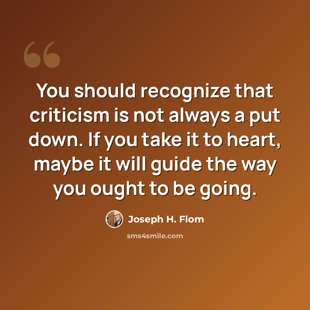 “You should recognize that criticism is not always a put down. If you take it to heart, maybe it will guide the way you ought to be going.” quote by Joseph H. Flom