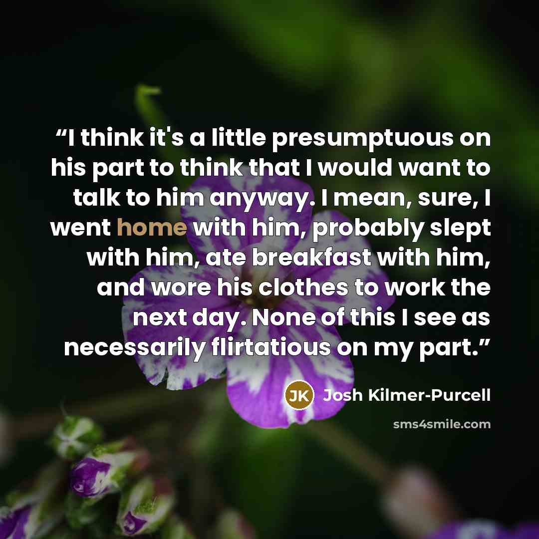 “I think it's a little presumptuous on his part to think that I would want to talk to him anyway. I mean, sure, I went home with him, probably slept with him, ate breakfast with him, and wore his clothes to work the next day. None of this I see as necessarily flirtatious on my part.” quote by Josh Kilmer-Purcell