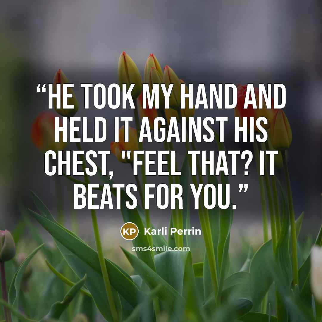 “He took my hand and held it against his chest, "Feel that? It beats for you.” quote by Karli Perrin
