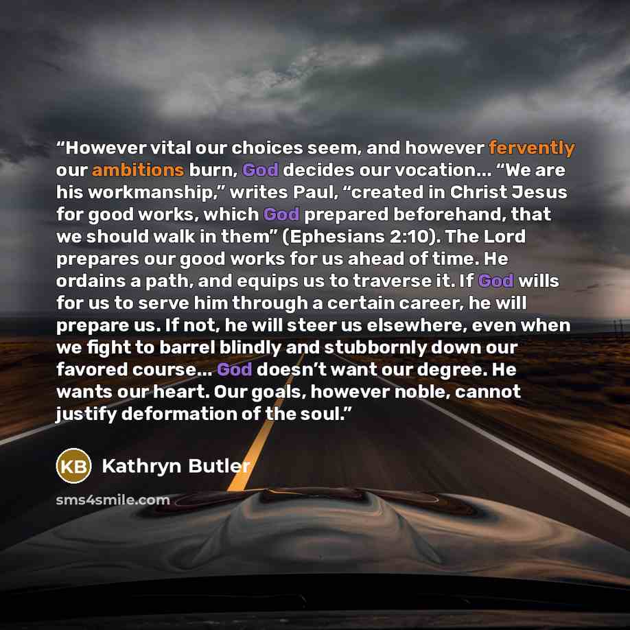 “However vital our choices seem, and however fervently our ambitions burn, God decides our vocation... “We are his workmanship,” writes Paul, “created in Christ Jesus for good works, which God prepared beforehand, that we should walk in them” (Ephesians 2:10). The Lord prepares our good works for…” quote by Kathryn Butler