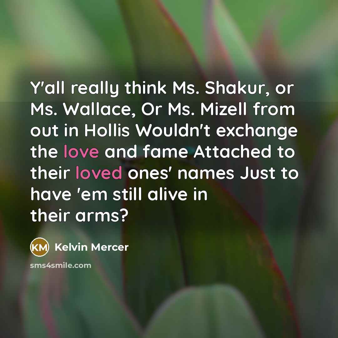 “Y'all really think Ms. Shakur, or Ms. Wallace, Or Ms. Mizell from out in Hollis Wouldn't exchange the love and fame Attached to their loved ones' names Just to have 'em still alive in their arms?” quote by Kelvin Mercer