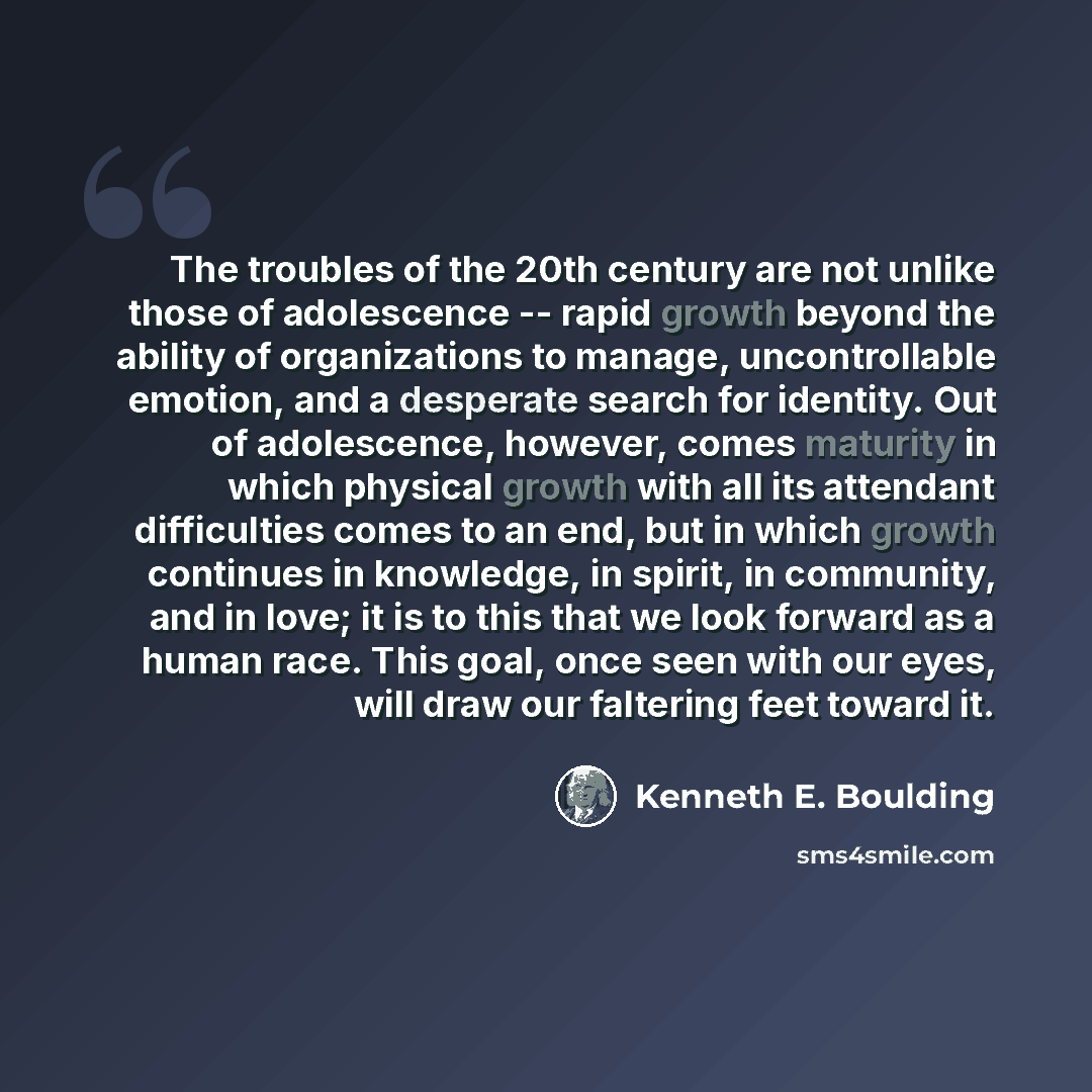 “The troubles of the 20th century are not unlike those of adolescence -- rapid growth beyond the ability of organizations to manage, uncontrollable emotion, and a desperate search for identity. Out of adolescence, however, comes maturity in which physical growth with all its attendant difficulties…” quote by Kenneth E. Boulding