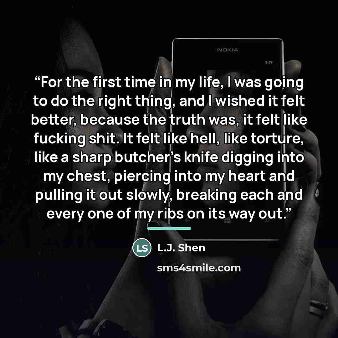 “For the first time in my life, I was going to do the right thing, and I wished it felt better, because the truth was, it felt like fucking shit. It felt like hell, like torture, like a sharp butcher’s knife digging into my chest, piercing into my heart and pulling it out slowly, breaking each and…” quote by L.J. Shen
