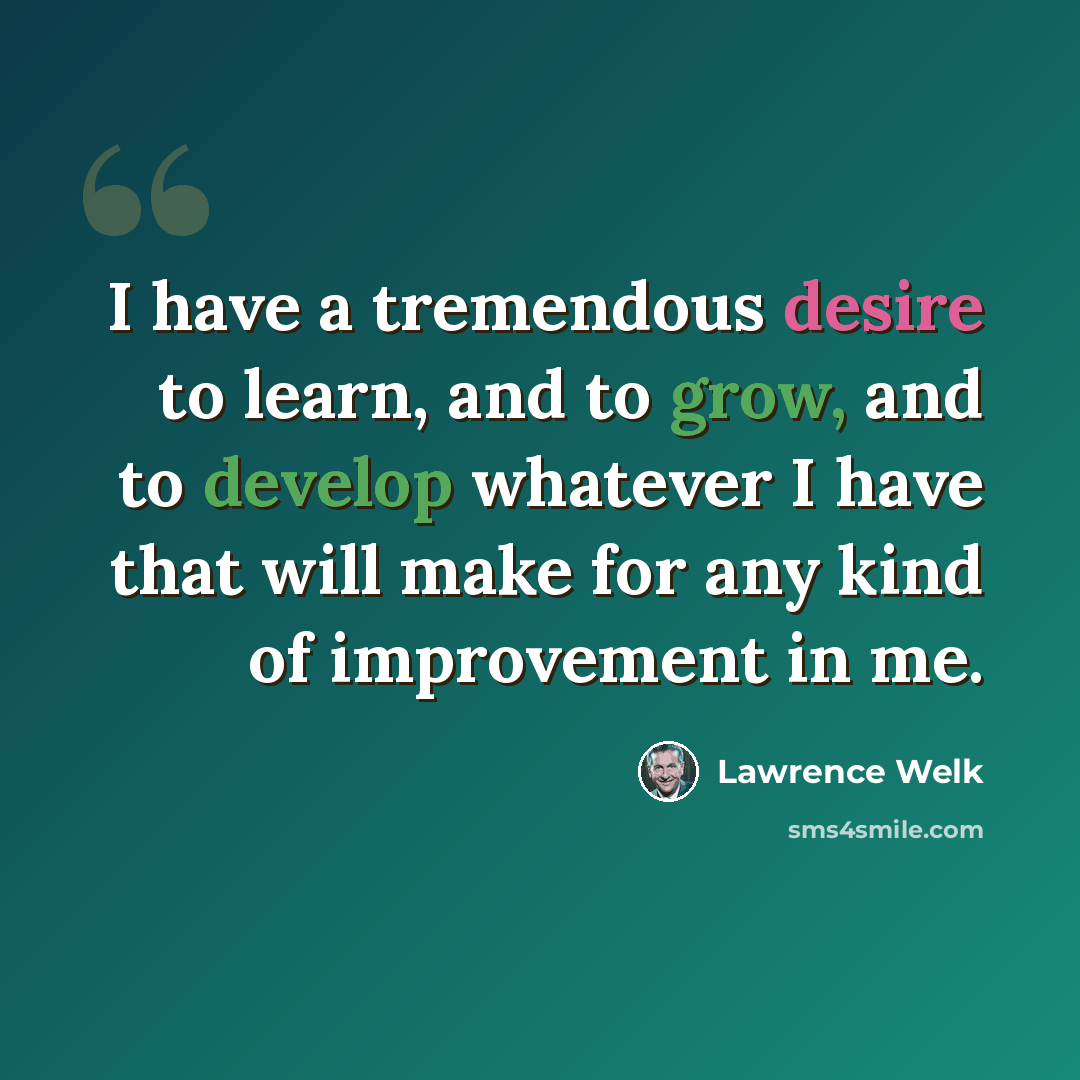 “I have a tremendous desire to learn, and to grow, and to develop whatever I have that will make for any kind of improvement in me.” quote by Lawrence Welk