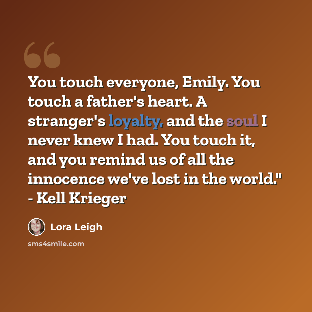 “You touch everyone, Emily. You touch a father's heart. A stranger's loyalty, and the soul I never knew I had. You touch it, and you remind us of all the innocence we've lost in the world." - Kell Krieger” quote by Lora Leigh