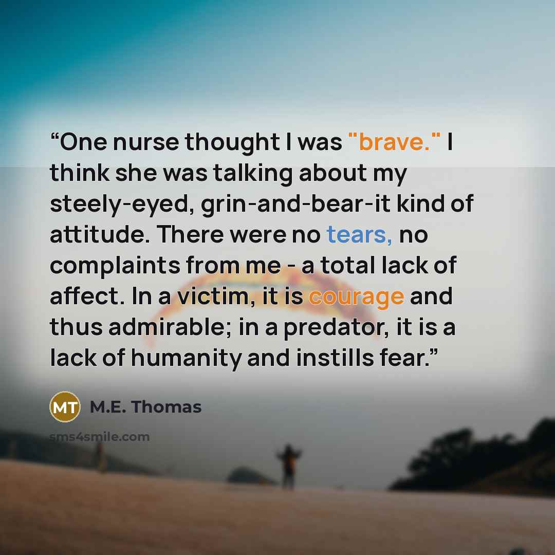 “One nurse thought I was "brave." I think she was talking about my steely-eyed, grin-and-bear-it kind of attitude. There were no tears, no complaints from me - a total lack of affect. In a victim, it is courage and thus admirable; in a predator, it is a lack of humanity and instills fear.” quote by M.E. Thomas