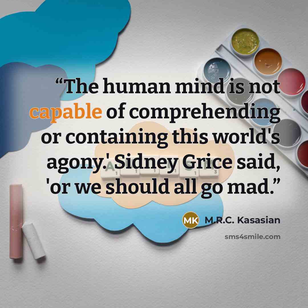 “The human mind is not capable of comprehending or containing this world's agony.' Sidney Grice said, 'or we should all go mad.” quote by M.R.C. Kasasian