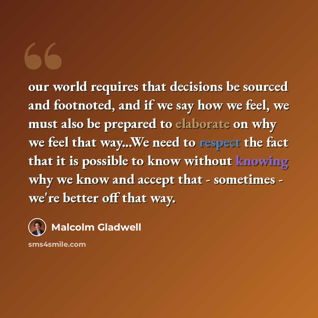 “our world requires that decisions be sourced and footnoted, and if we say how we feel, we must also be prepared to elaborate on why we feel that way...We need to respect the fact that it is possible to know without knowing why we know and accept that - sometimes - we're better off that way.” quote by Malcolm Gladwell