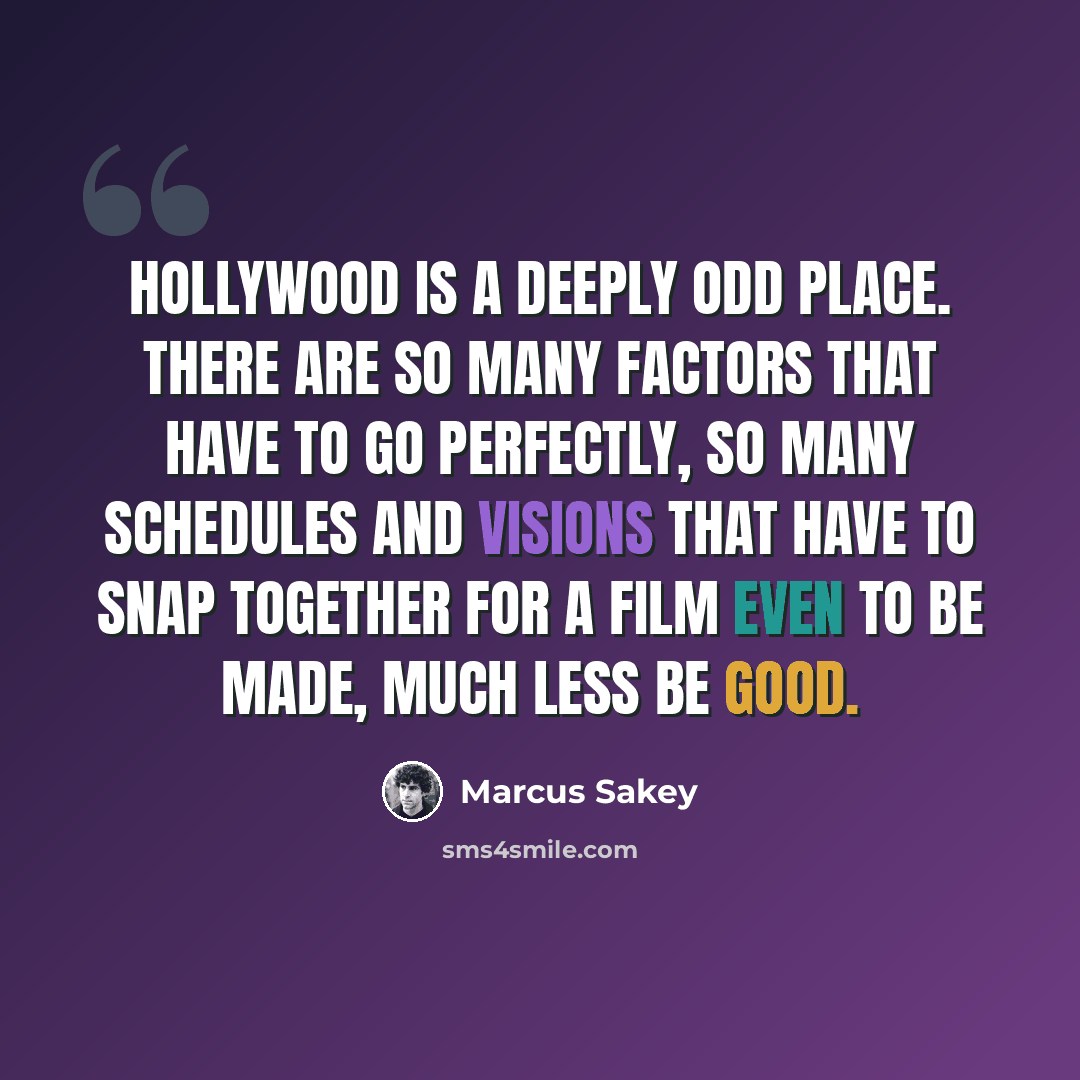 “Hollywood is a deeply odd place. There are so many factors that have to go perfectly, so many schedules and visions that have to snap together for a film even to be made, much less be good.” quote by Marcus Sakey