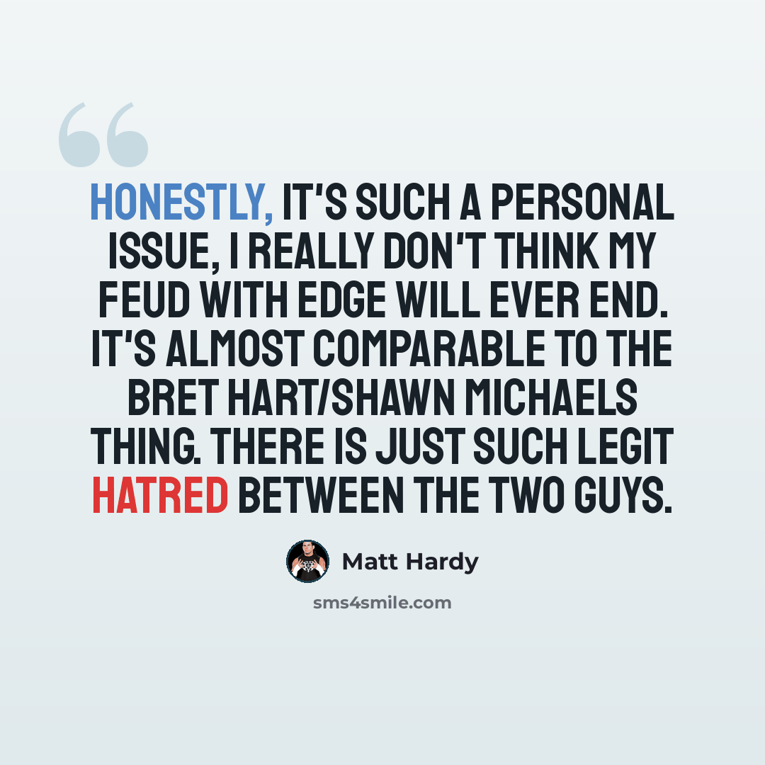 “Honestly, it's such a personal issue, I really don't think my feud with Edge will ever end. It's almost comparable to the Bret Hart/Shawn Michaels thing. There is just such legit hatred between the two guys.” quote by Matt Hardy