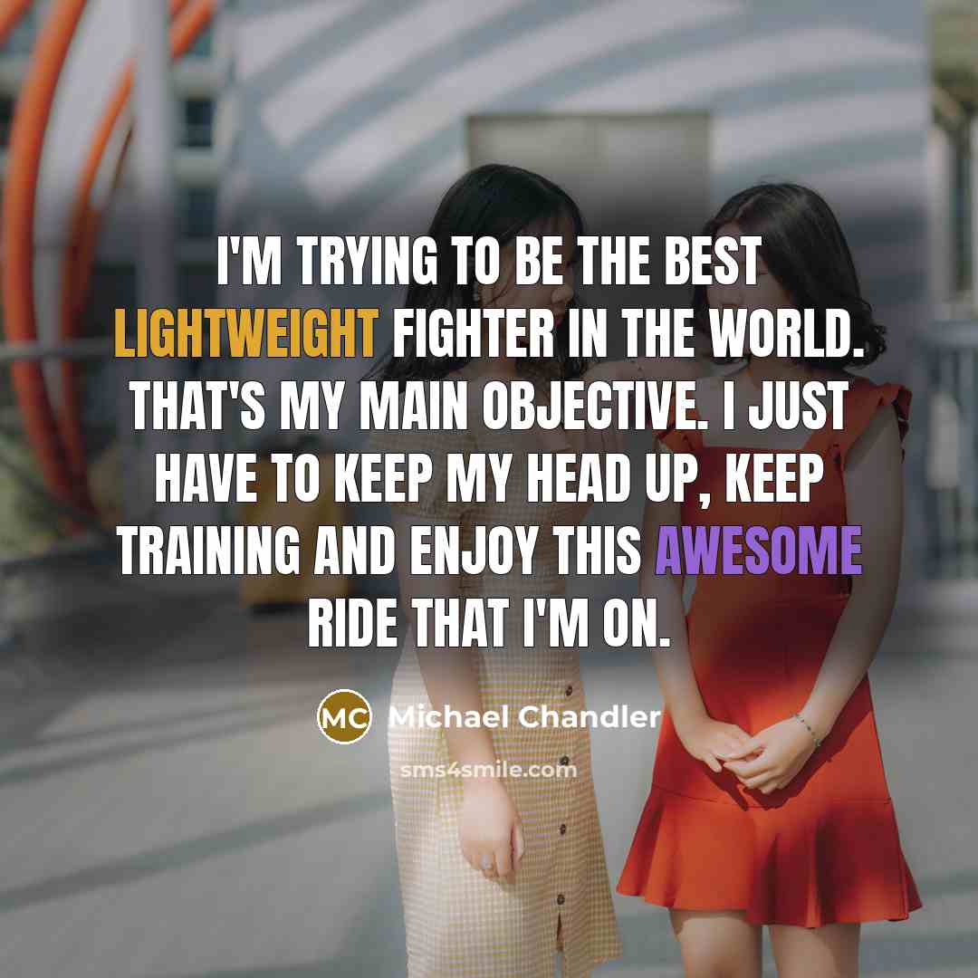 “I'm trying to be the best lightweight fighter in the world. That's my main objective. I just have to keep my head up, keep training and enjoy this awesome ride that I'm on.” quote by Michael Chandler