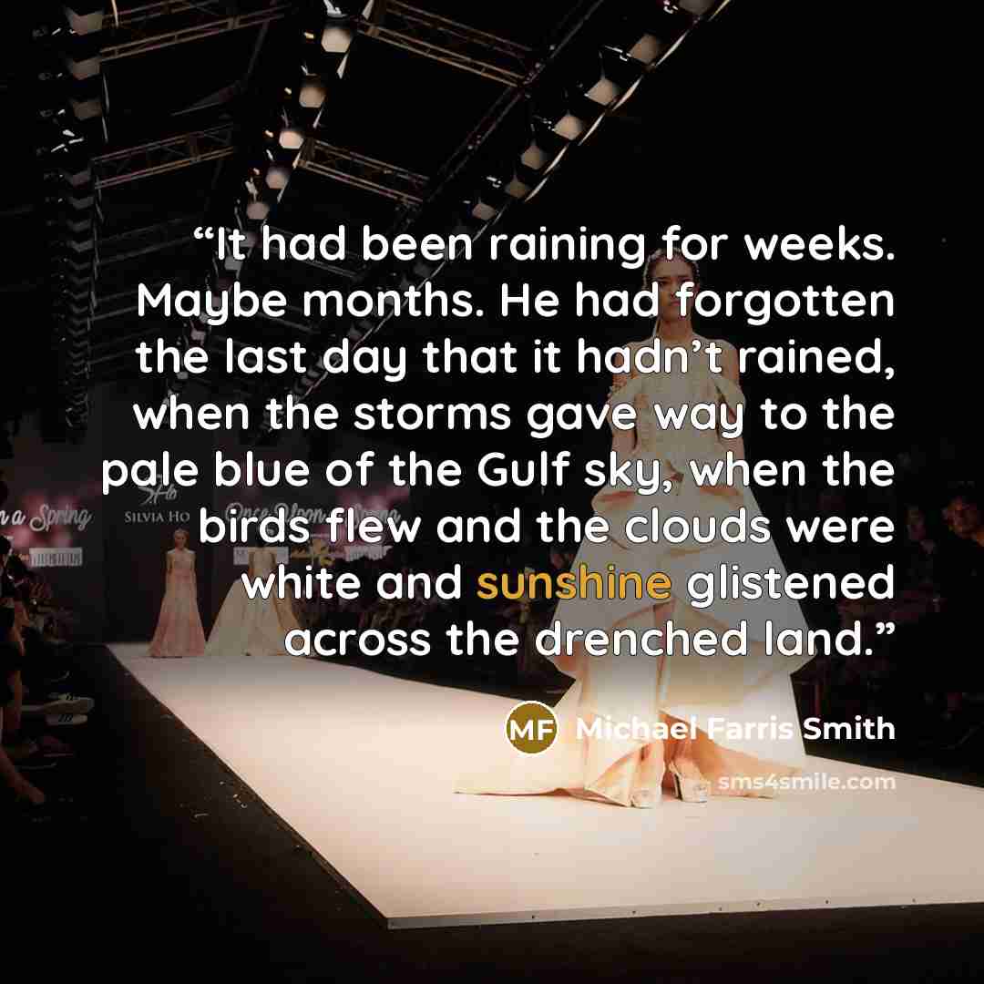 “It had been raining for weeks. Maybe months. He had forgotten the last day that it hadn’t rained, when the storms gave way to the pale blue of the Gulf sky, when the birds flew and the clouds were white and sunshine glistened across the drenched land.” quote by Michael Farris Smith