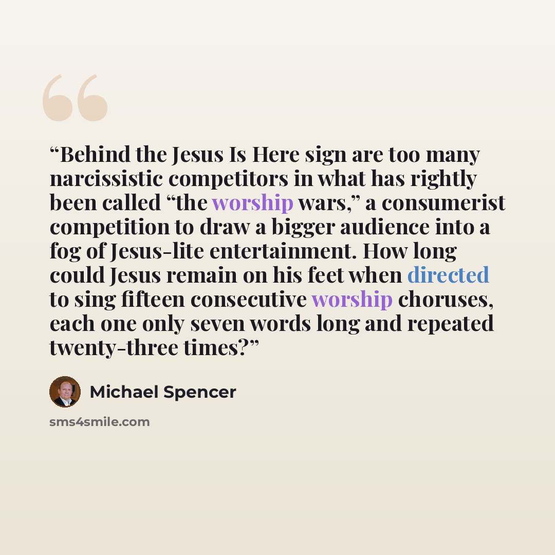 “Behind the Jesus Is Here sign are too many narcissistic competitors in what has rightly been called “the worship wars,” a consumerist competition to draw a bigger audience into a fog of Jesus-lite entertainment. How long could Jesus remain on his feet when directed to sing fifteen consecutive…” quote by Michael Spencer