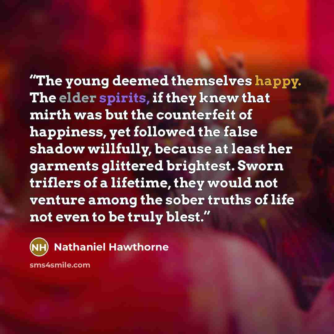 “The young deemed themselves happy. The elder spirits, if they knew that mirth was but the counterfeit of happiness, yet followed the false shadow willfully, because at least her garments glittered brightest. Sworn triflers of a lifetime, they would not venture among the sober truths of life not…” quote by Nathaniel Hawthorne