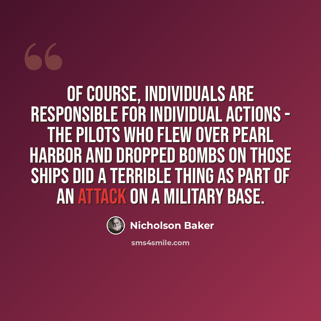 “Of course, individuals are responsible for individual actions - the pilots who flew over Pearl Harbor and dropped bombs on those ships did a terrible thing as part of an attack on a military base.” quote by Nicholson Baker