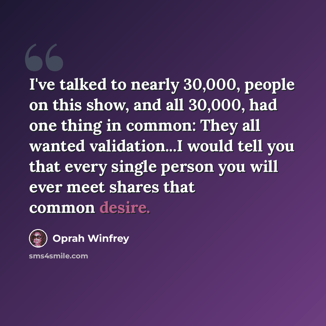 “I've talked to nearly 30,000, people on this show, and all 30,000, had one thing in common: They all wanted validation...I would tell you that every single person you will ever meet shares that common desire.” quote by Oprah Winfrey