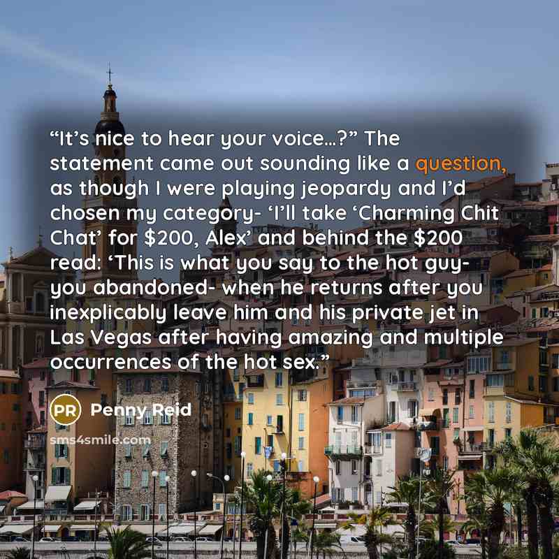 “It’s nice to hear your voice…?” The statement came out sounding like a question, as though I were playing jeopardy and I’d chosen my category- ‘I’ll take ‘Charming Chit Chat’ for $200, Alex’ and behind the $200 read: ‘This is what you say to the hot guy- you abandoned- when he returns after you…” quote by Penny Reid