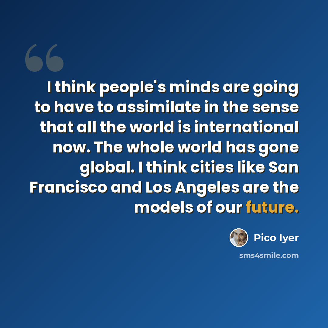 “I think people's minds are going to have to assimilate in the sense that all the world is international now. The whole world has gone global. I think cities like San Francisco and Los Angeles are the models of our future.” quote by Pico Iyer
