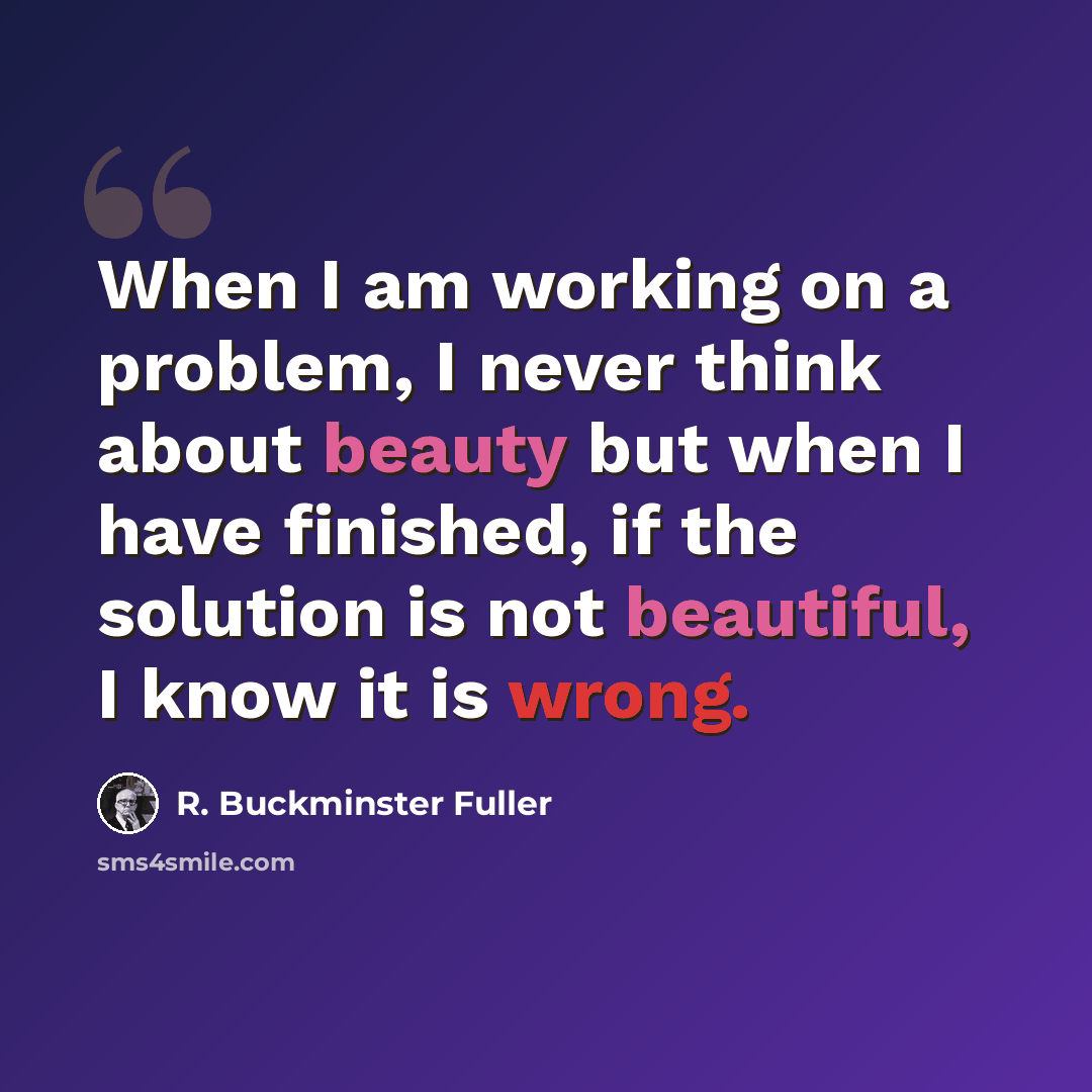 “When I am working on a problem, I never think about beauty but when I have finished, if the solution is not beautiful, I know it is wrong.” quote by R. Buckminster Fuller