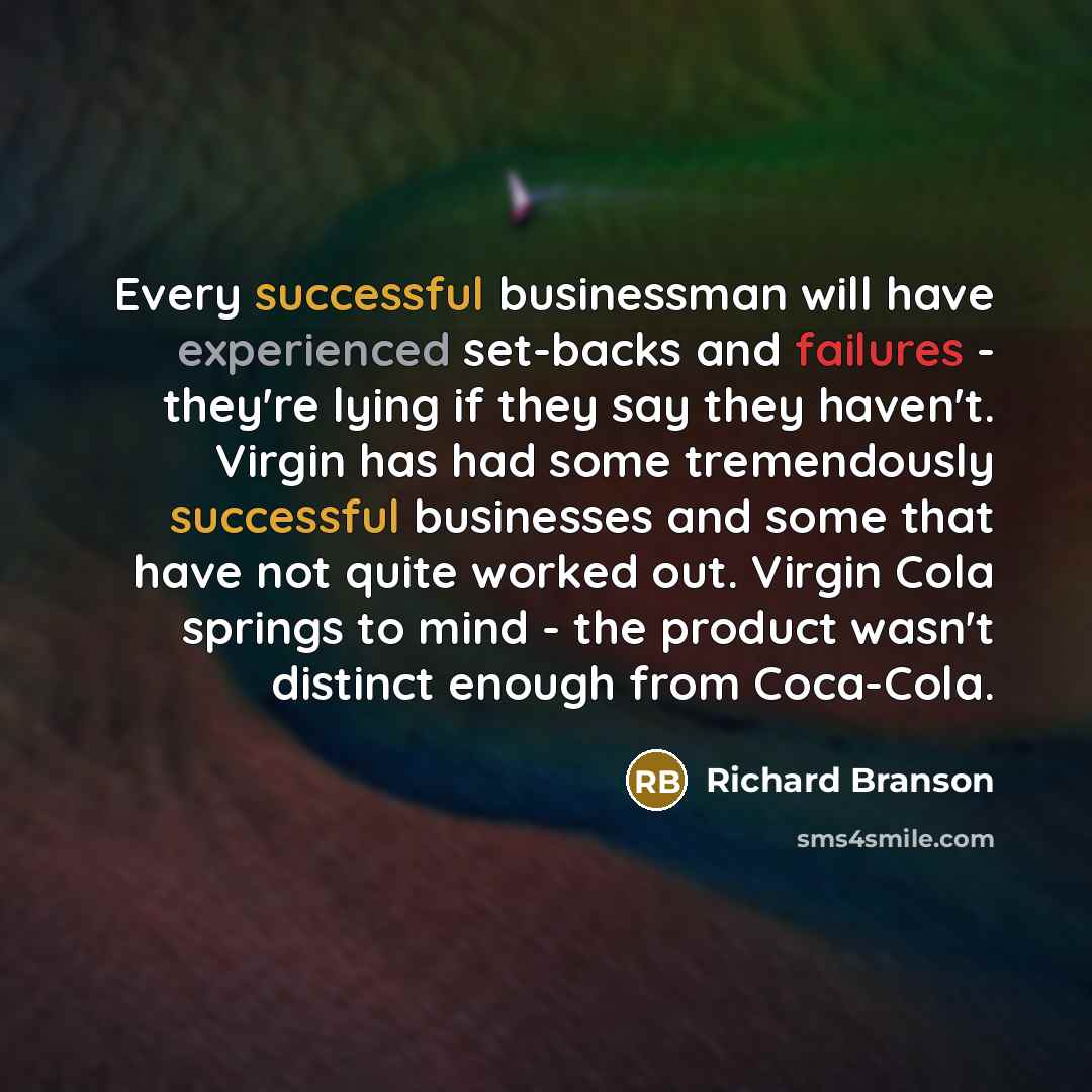 “Every successful businessman will have experienced set-backs and failures - they're lying if they say they haven't. Virgin has had some tremendously successful businesses and some that have not quite worked out. Virgin Cola springs to mind - the product wasn't distinct enough from Coca-Cola.” quote by Richard Branson