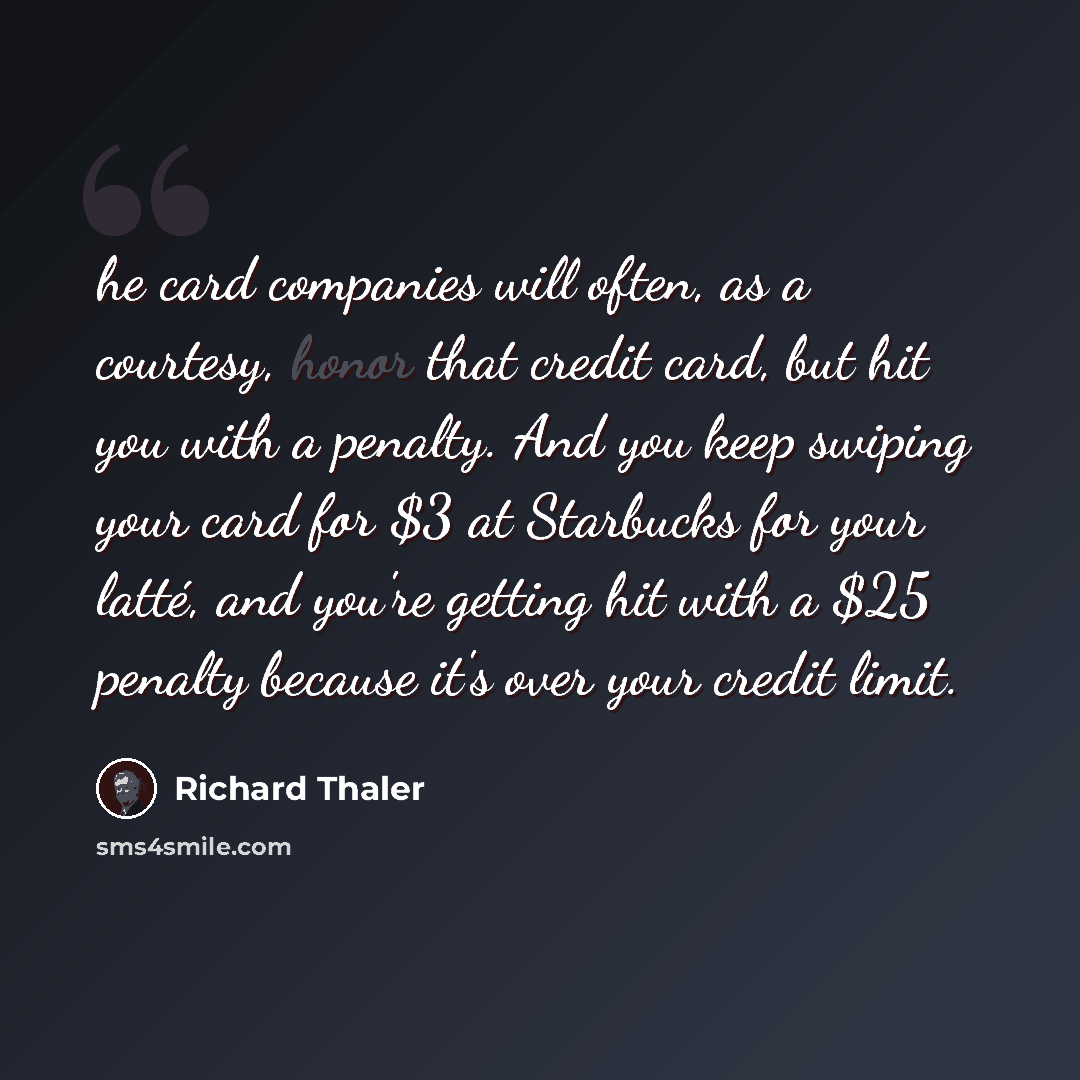 “he card companies will often, as a courtesy, honor that credit card, but hit you with a penalty. And you keep swiping your card for $3 at Starbucks for your latté, and you're getting hit with a $25 penalty because it's over your credit limit.” quote by Richard Thaler