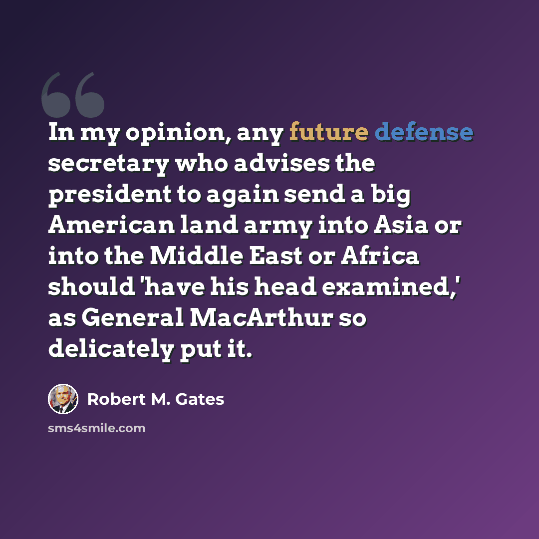 “In my opinion, any future defense secretary who advises the president to again send a big American land army into Asia or into the Middle East or Africa should 'have his head examined,' as General MacArthur so delicately put it.” quote by Robert M. Gates
