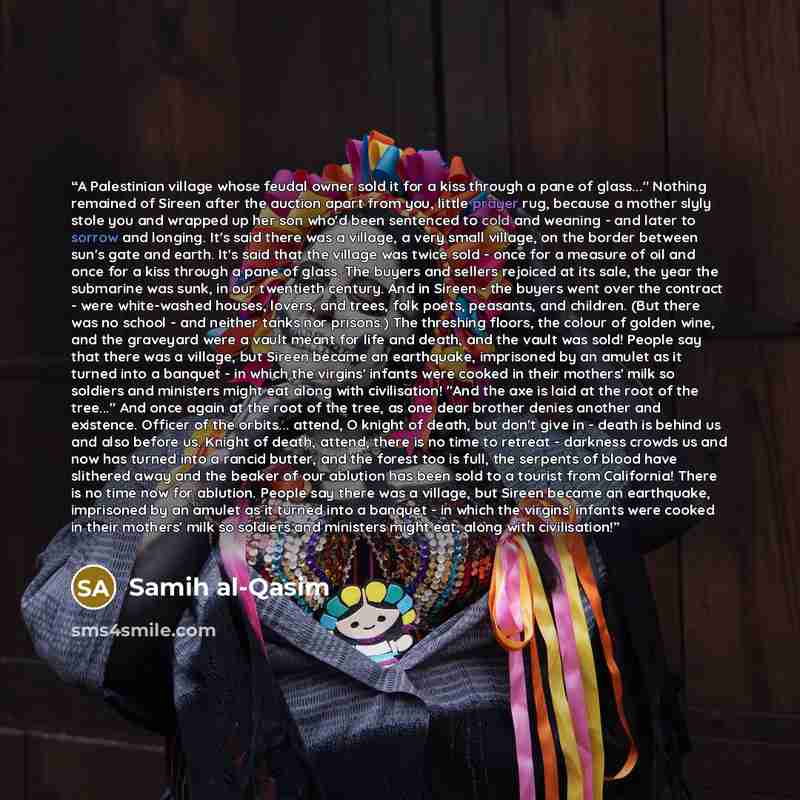 “A Palestinian village whose feudal owner sold it for a kiss through a pane of glass..." Nothing remained of Sireen after the auction apart from you, little prayer rug, because a mother slyly stole you and wrapped up her son who'd been sentenced to cold and weaning - and later to sorrow and…” quote by Samih al-Qasim