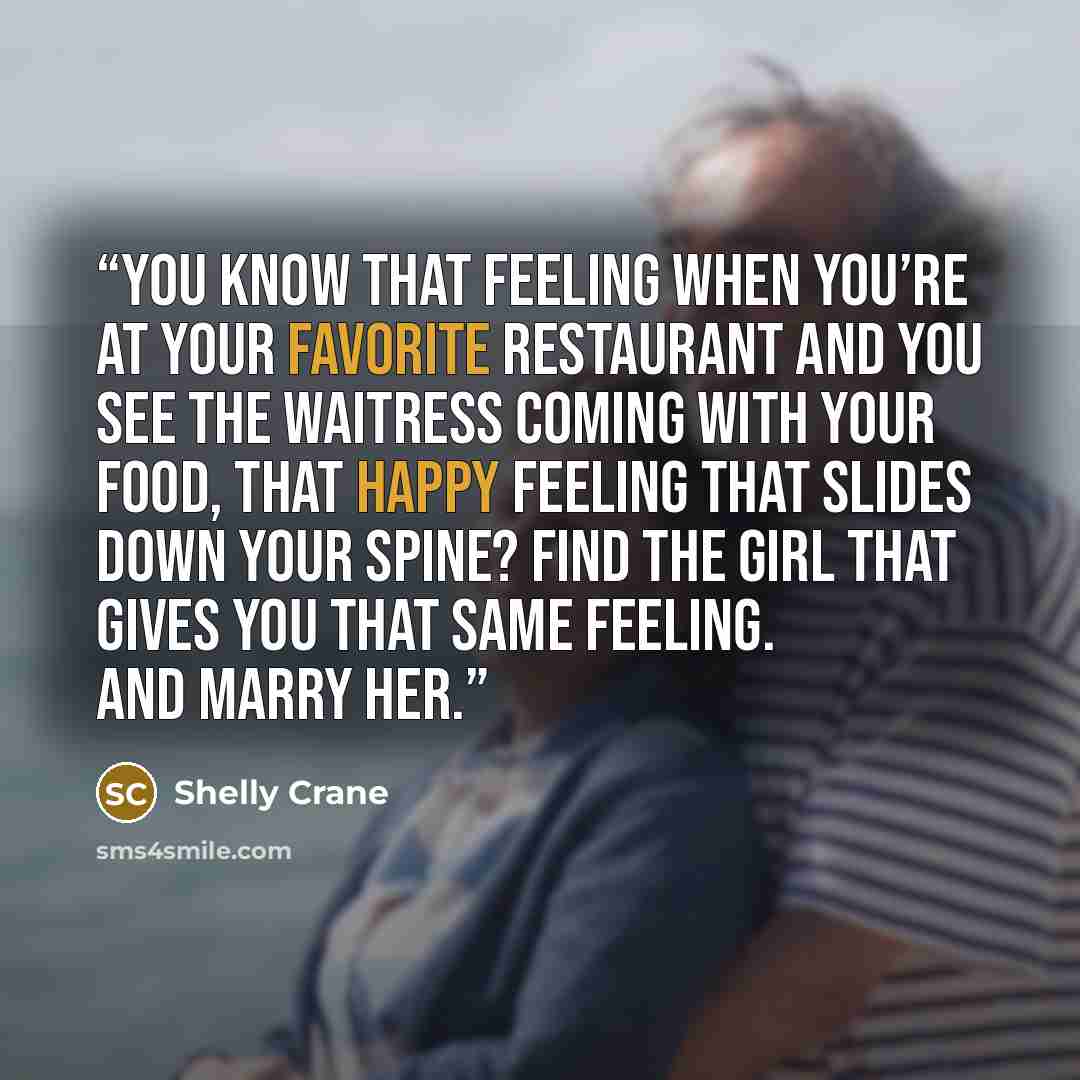 “You know that feeling when you’re at your favorite restaurant and you see the waitress coming with your food, that happy feeling that slides down your spine? Find the girl that gives you that same feeling. And marry her.” quote by Shelly Crane