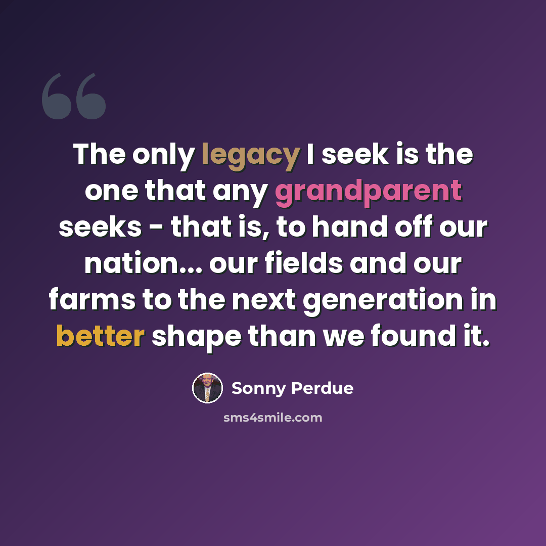 “The only legacy I seek is the one that any grandparent seeks - that is, to hand off our nation... our fields and our farms to the next generation in better shape than we found it.” quote by Sonny Perdue