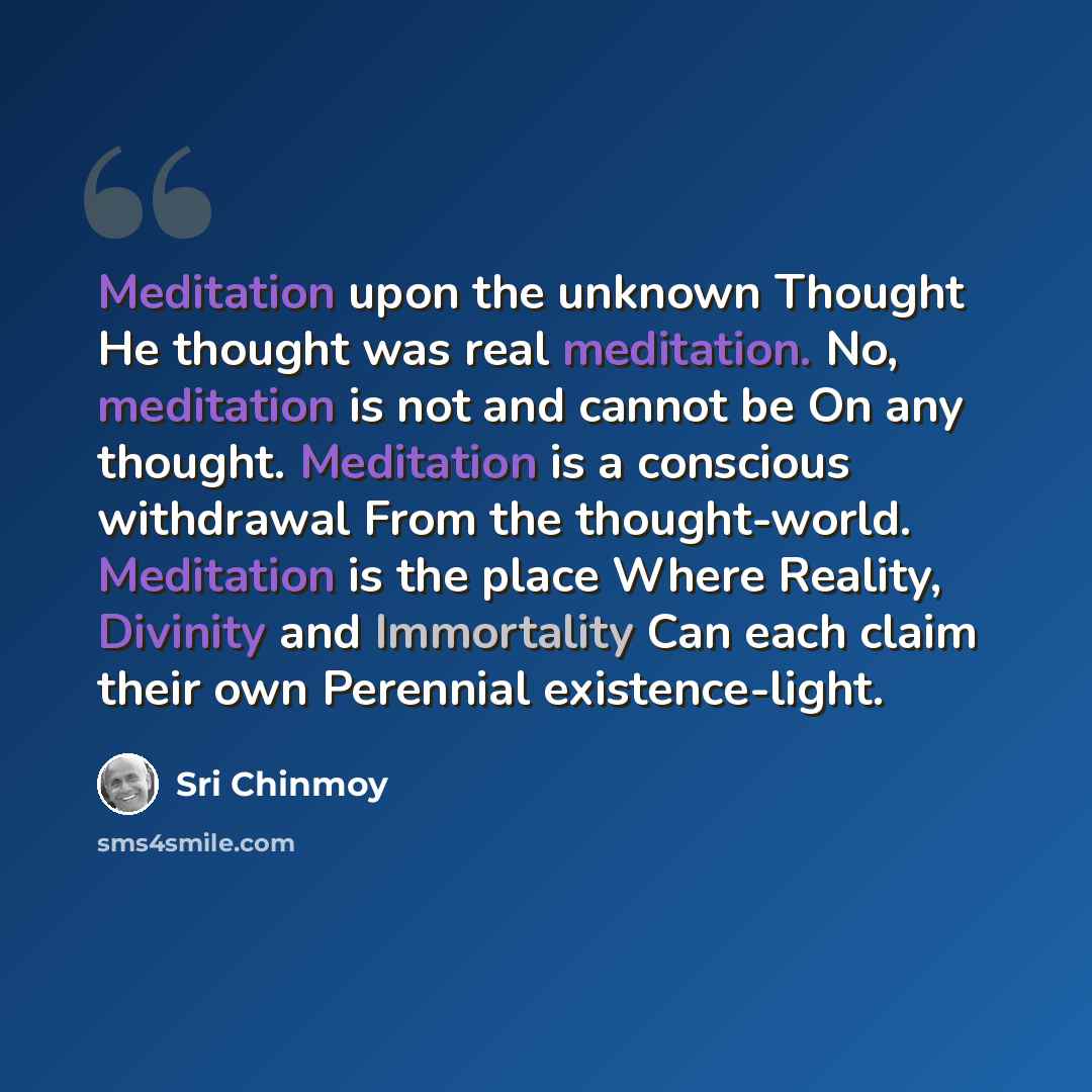 “Meditation upon the unknown Thought He thought was real meditation. No, meditation is not and cannot be On any thought. Meditation is a conscious withdrawal From the thought-world. Meditation is the place Where Reality, Divinity and Immortality Can each claim their own Perennial existence-light.” quote by Sri Chinmoy