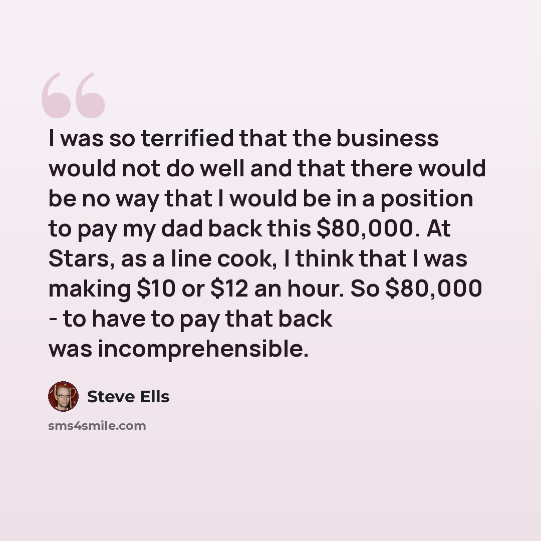 “I was so terrified that the business would not do well and that there would be no way that I would be in a position to pay my dad back this $80,000. At Stars, as a line cook, I think that I was making $10 or $12 an hour. So $80,000 - to have to pay that back was incomprehensible.” quote by Steve Ells