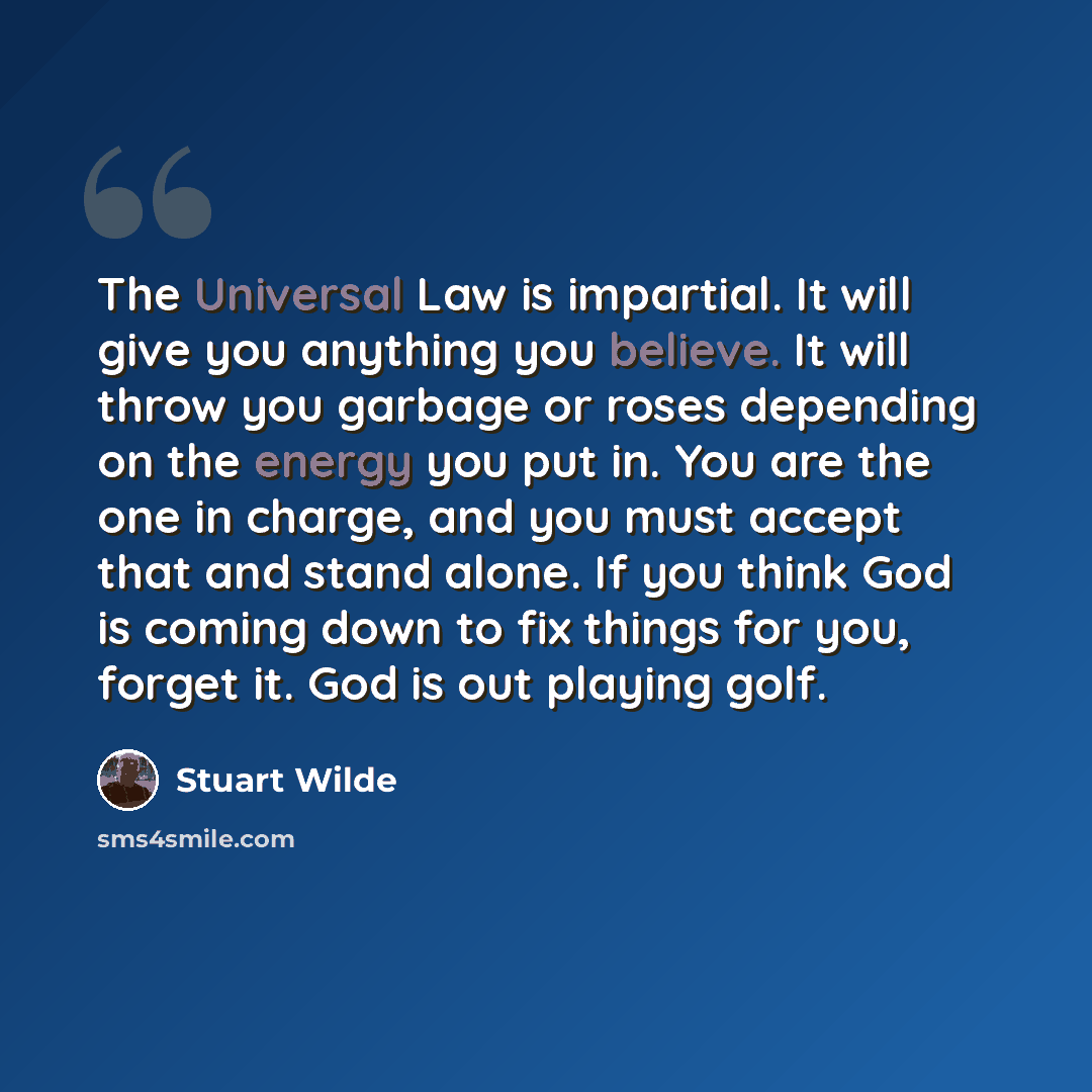 “The Universal Law is impartial. It will give you anything you believe. It will throw you garbage or roses depending on the energy you put in. You are the one in charge, and you must accept that and stand alone. If you think God is coming down to fix things for you, forget it. God is out playing…” quote by Stuart Wilde