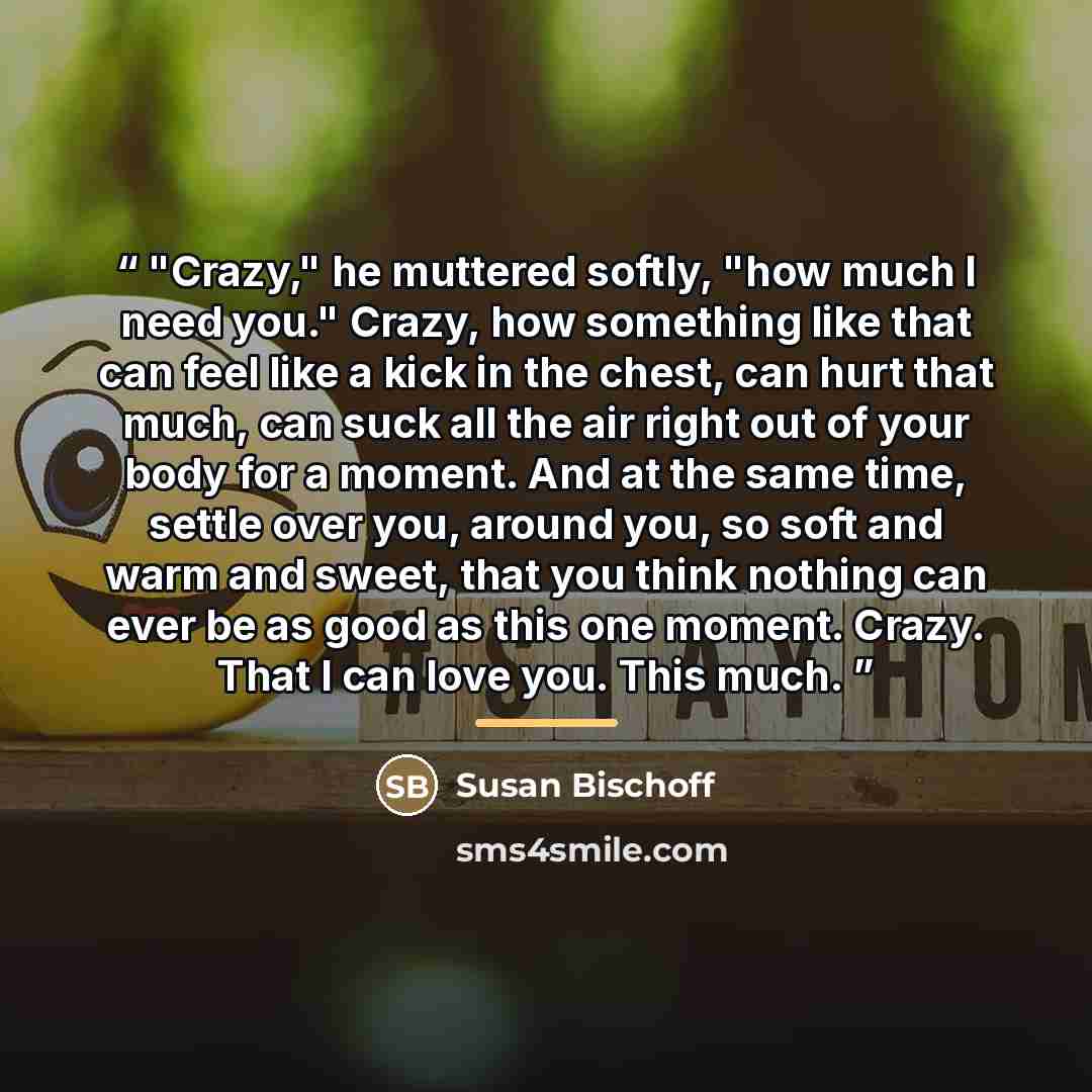 “"Crazy," he muttered softly, "how much I need you." Crazy, how something like that can feel like a kick in the chest, can hurt that much, can suck all the air right out of your body for a moment. And at the same time, settle over you, around you, so soft and warm and sweet, that you think nothing…” quote by Susan Bischoff