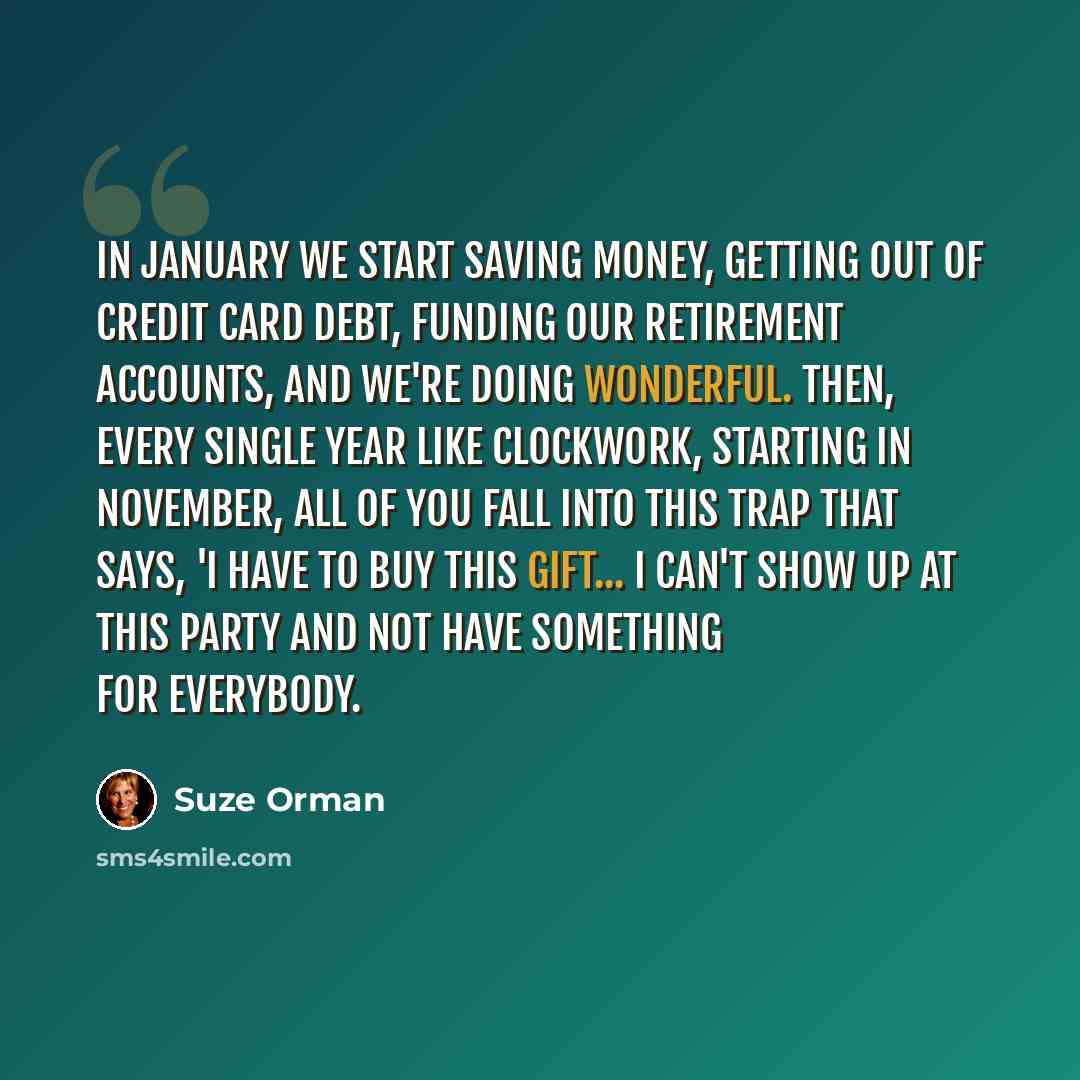 “In January we start saving money, getting out of credit card debt, funding our retirement accounts, and we're doing wonderful. Then, every single year like clockwork, starting in November, all of you fall into this trap that says, 'I have to buy this gift... I can't show up at this party and not…” quote by Suze Orman
