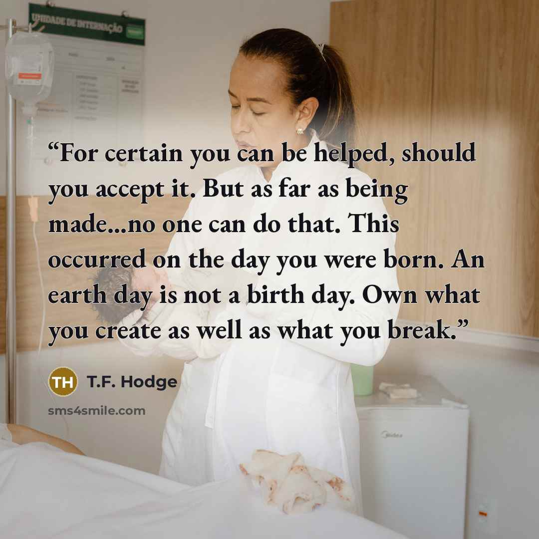 “For certain you can be helped, should you accept it. But as far as being made...no one can do that. This occurred on the day you were born. An earth day is not a birth day. Own what you create as well as what you break.” quote by T.F. Hodge