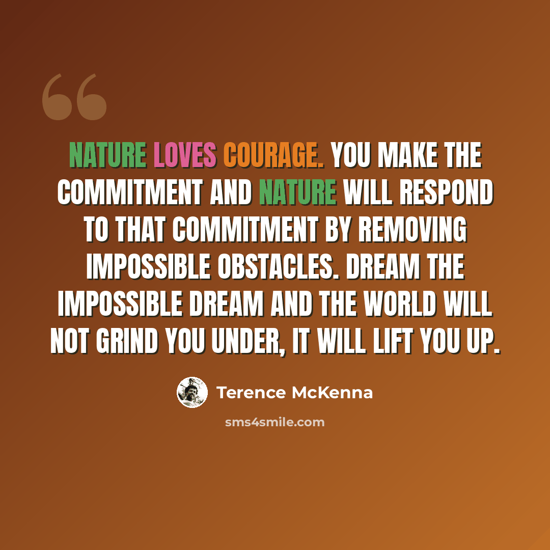 “Nature loves courage. You make the commitment and nature will respond to that commitment by removing impossible obstacles. Dream the impossible dream and the world will not grind you under, it will lift you up.” quote by Terence McKenna