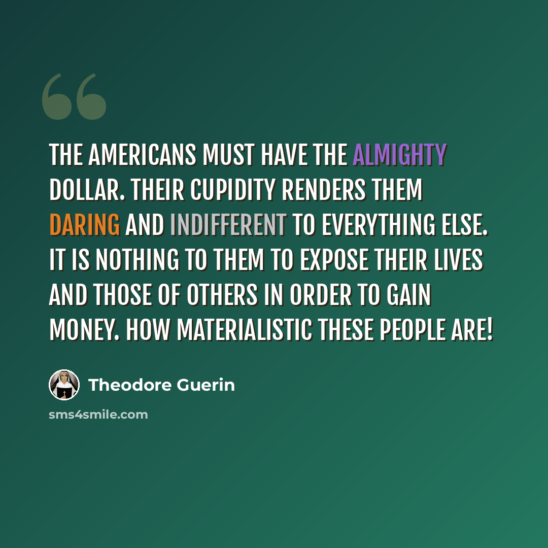 “the Americans must have the Almighty dollar. Their cupidity renders them daring and indifferent to everything else. It is nothing to them to expose their lives and those of others in order to gain money. How materialistic these people are!” quote by Theodore Guerin