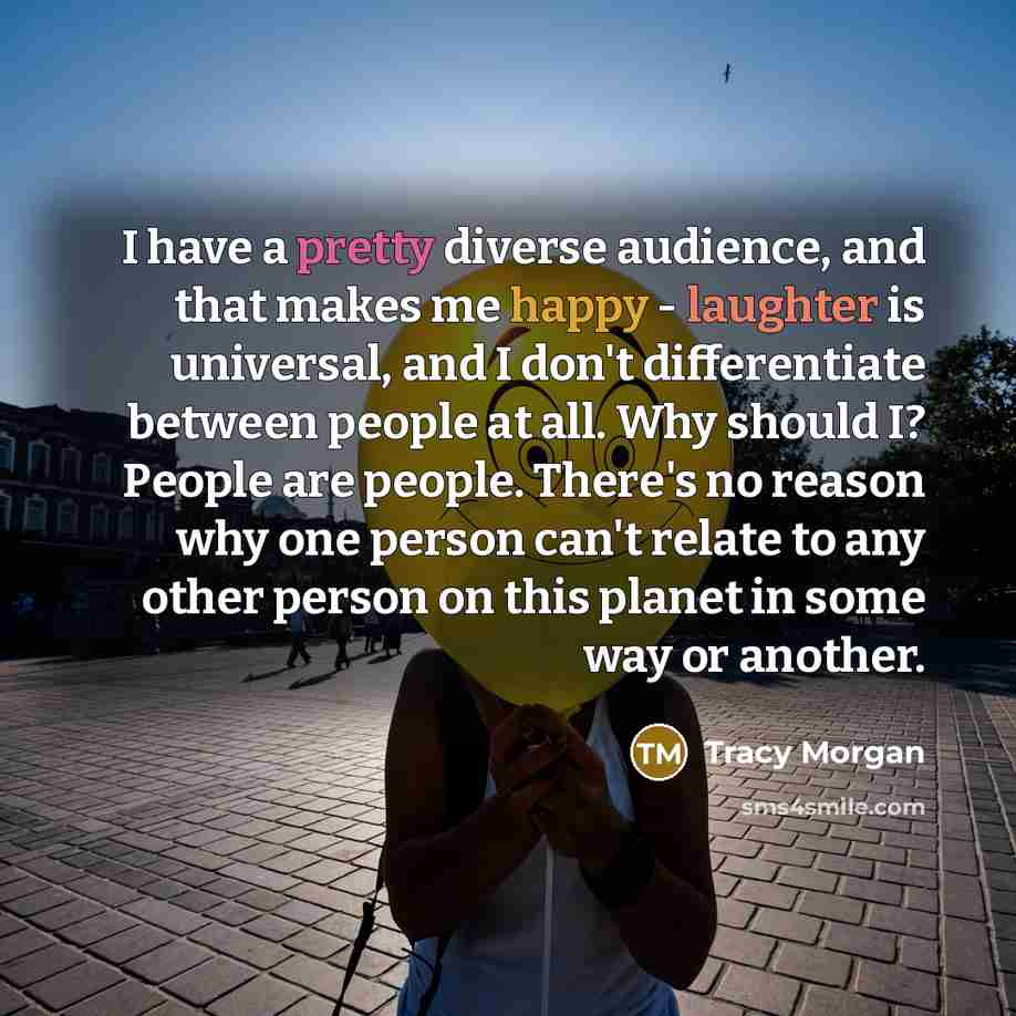 “I have a pretty diverse audience, and that makes me happy - laughter is universal, and I don't differentiate between people at all. Why should I? People are people. There's no reason why one person can't relate to any other person on this planet in some way or another.” quote by Tracy Morgan
