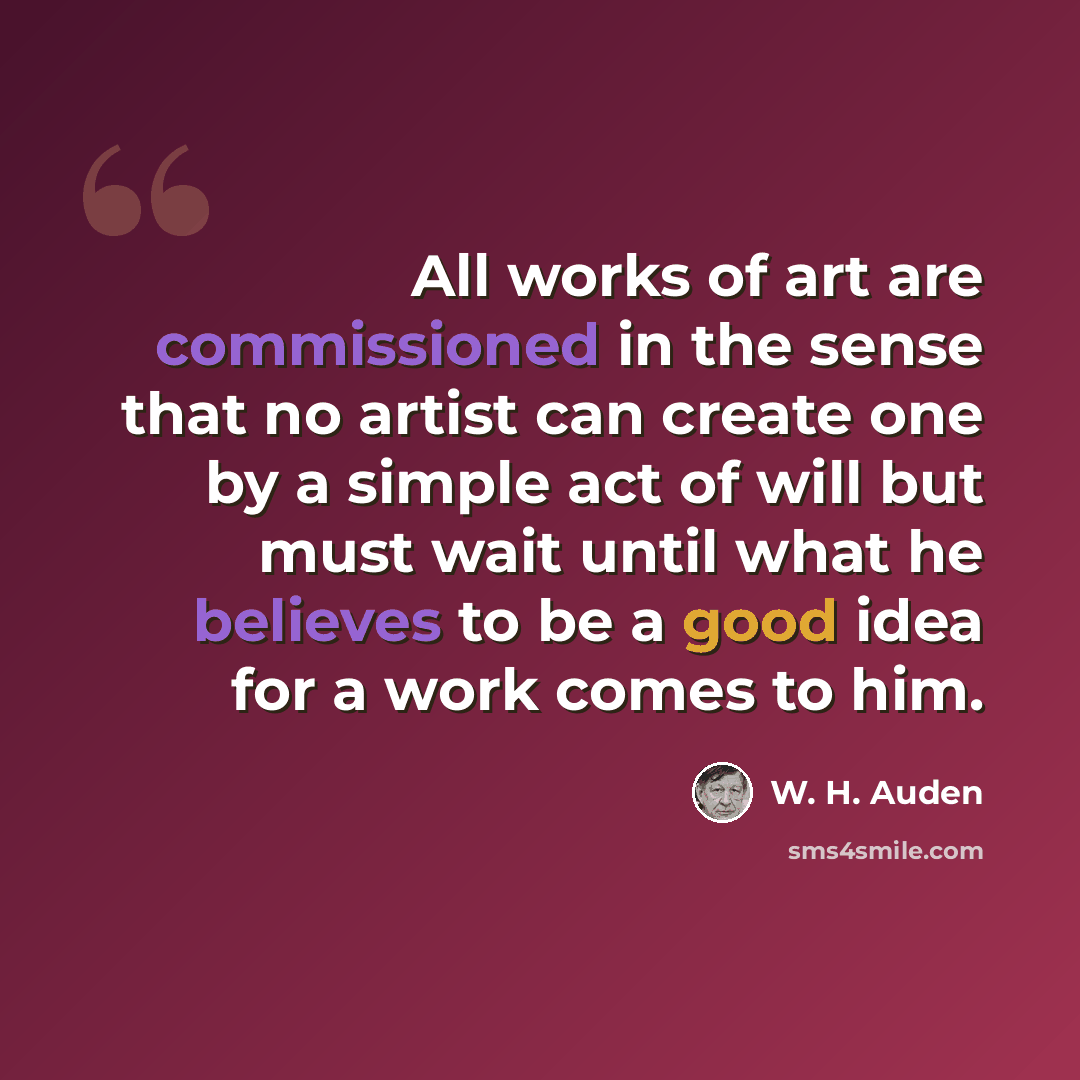 “All works of art are commissioned in the sense that no artist can create one by a simple act of will but must wait until what he believes to be a good idea for a work comes to him.” quote by W. H. Auden