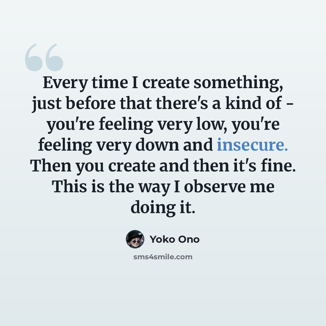 “Every time I create something, just before that there's a kind of - you're feeling very low, you're feeling very down and insecure. Then you create and then it's fine. This is the way I observe me doing it.” quote by Yoko Ono