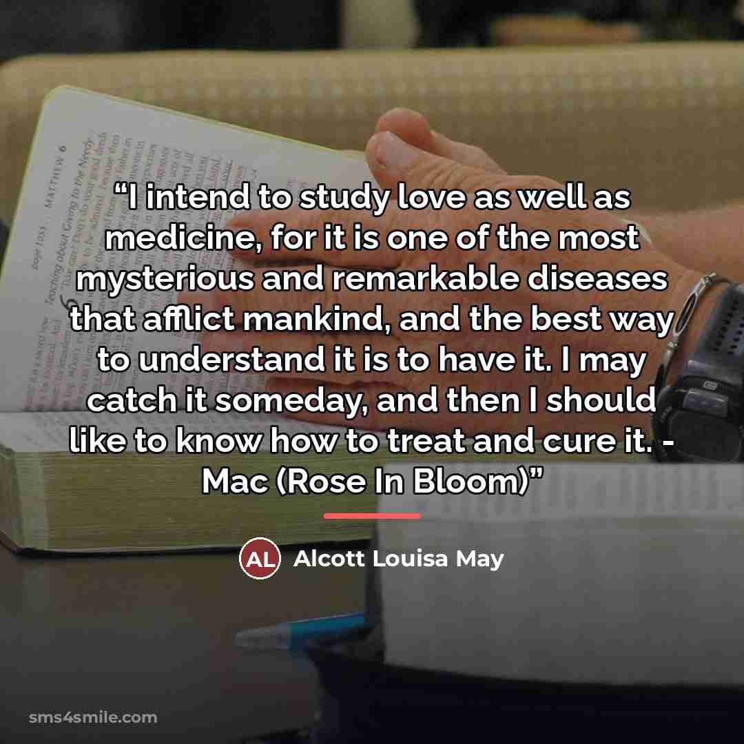 “I intend to study love as well as medicine, for it is one of the most mysterious and remarkable diseases that afflict mankind, and the best way to understand it is to have it. I may catch it someday, and then I should like to know how to treat and cure it. - Mac (Rose In Bloom)” quote by Anonymous