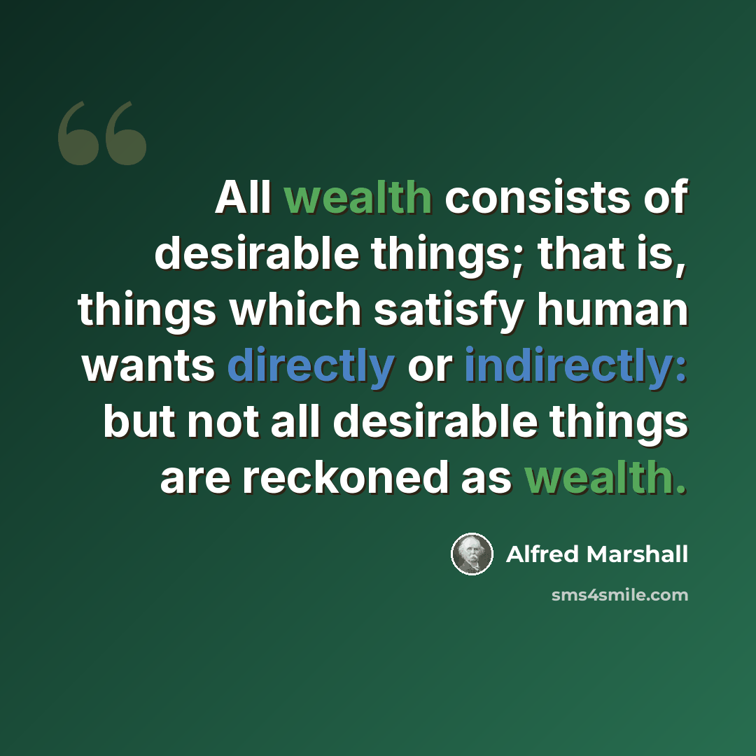 “All wealth consists of desirable things; that is, things which satisfy human wants directly or indirectly: but not all desirable things are reckoned as wealth.” quote by Alfred Marshall