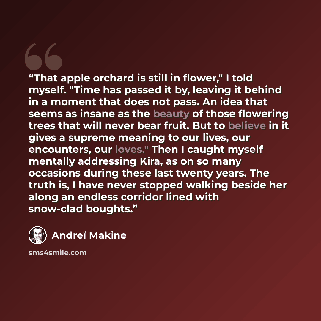 “That apple orchard is still in flower," I told myself. "Time has passed it by, leaving it behind in a moment that does not pass. An idea that seems as insane as the beauty of those flowering trees that will never bear fruit. But to believe in it gives a supreme meaning to our lives, our…” quote by Andreï Makine