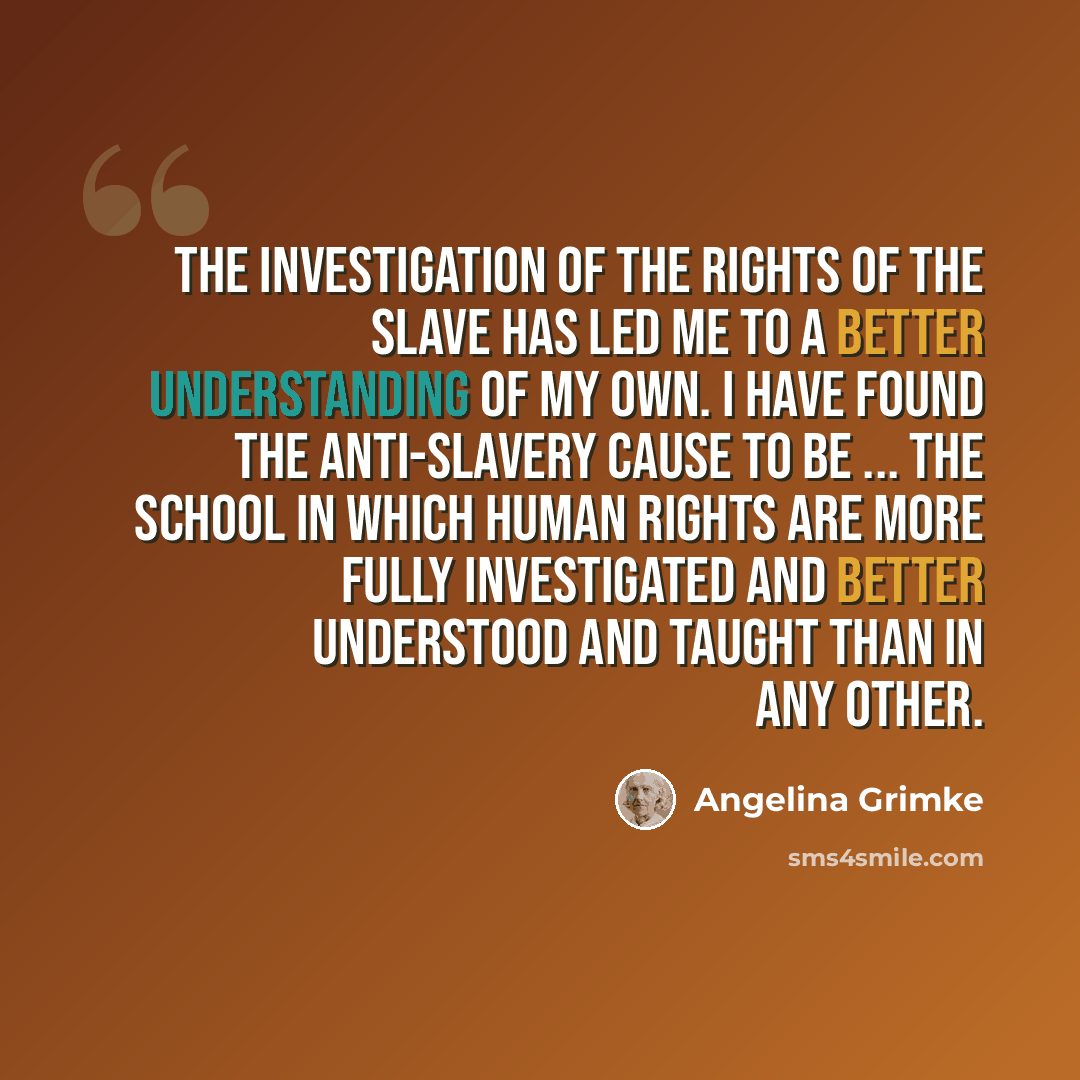 “The investigation of the rights of the slave has led me to a better understanding of my own. I have found the anti-slavery cause to be ... the school in which human rights are more fully investigated and better understood and taught than in any other.” quote by Angelina Grimke