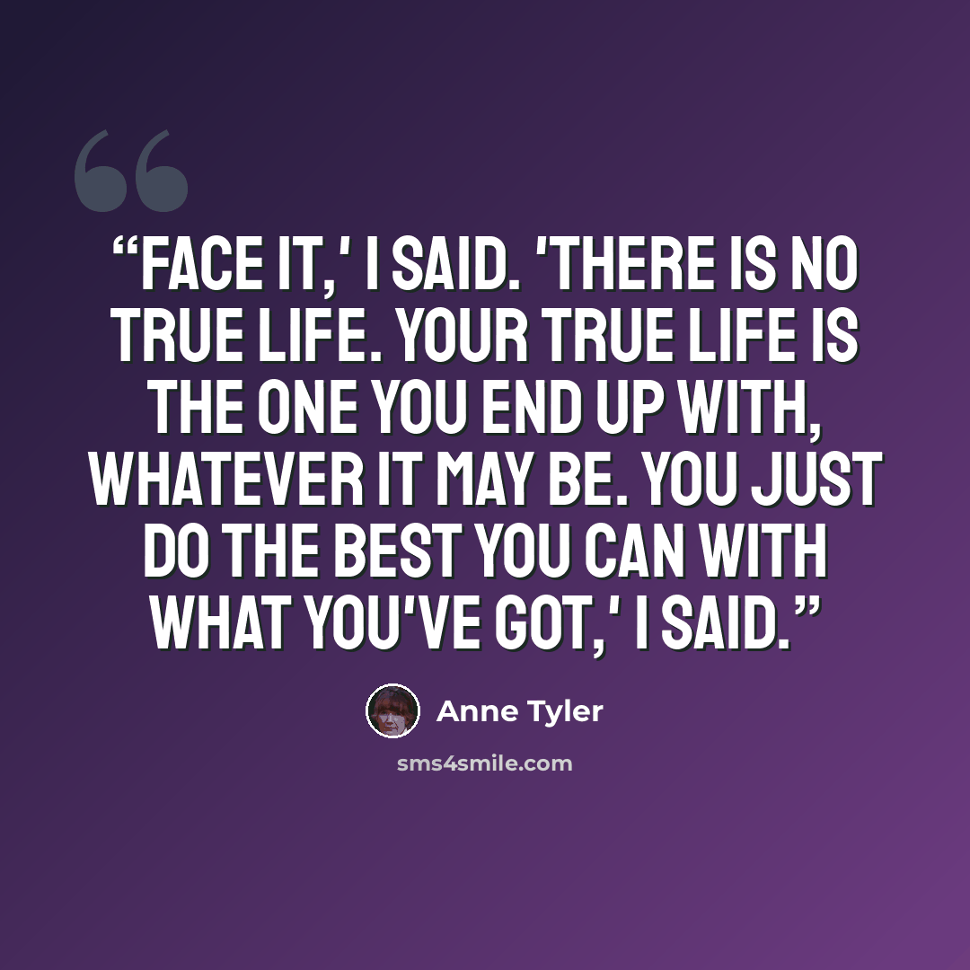 “Face it,' I said. 'There is no true life. Your true life is the one you end up with, whatever it may be. You just do the best you can with what you've got,' I said.” quote by Anne Tyler