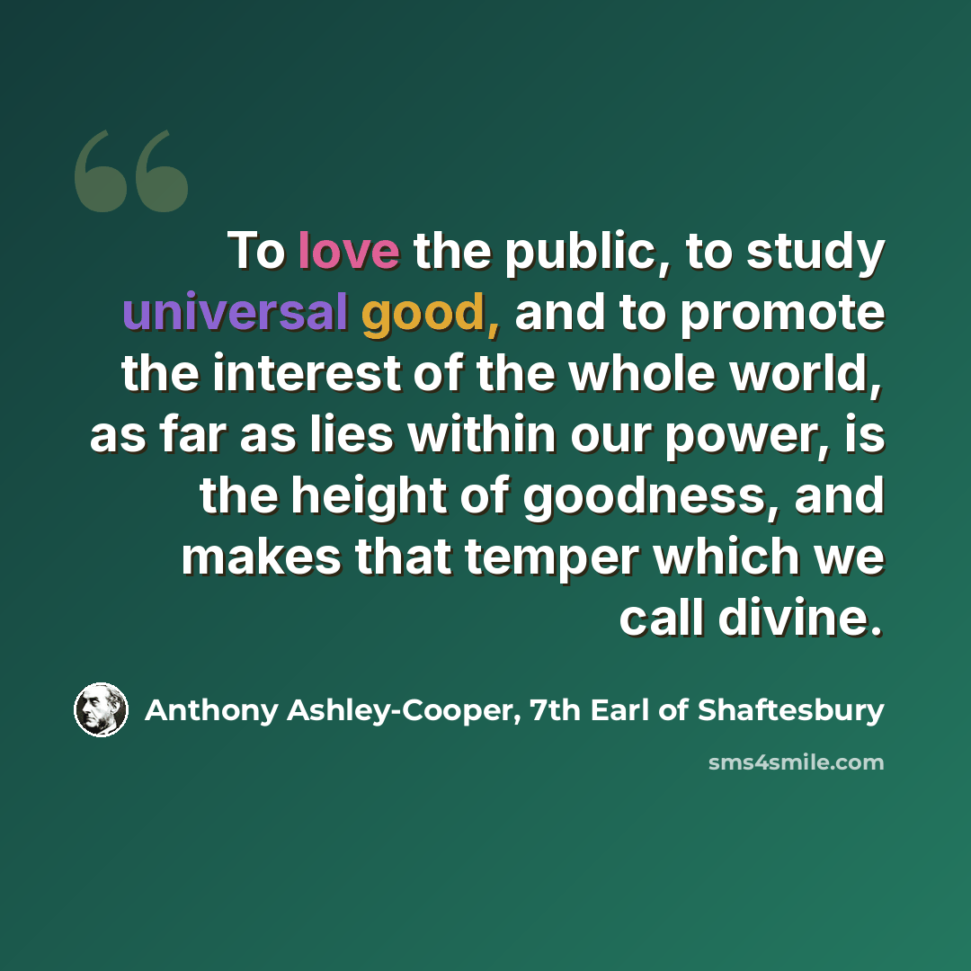 “To love the public, to study universal good, and to promote the interest of the whole world, as far as lies within our power, is the height of goodness, and makes that temper which we call divine.” quote by Anthony Ashley-Cooper, 7th Earl of Shaftesbury