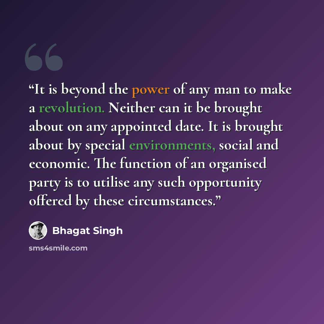 “It is beyond the power of any man to make a revolution. Neither can it be brought about on any appointed date. It is brought about by special environments, social and economic. The function of an organised party is to utilise any such opportunity offered by these circumstances.” quote by Bhagat Singh