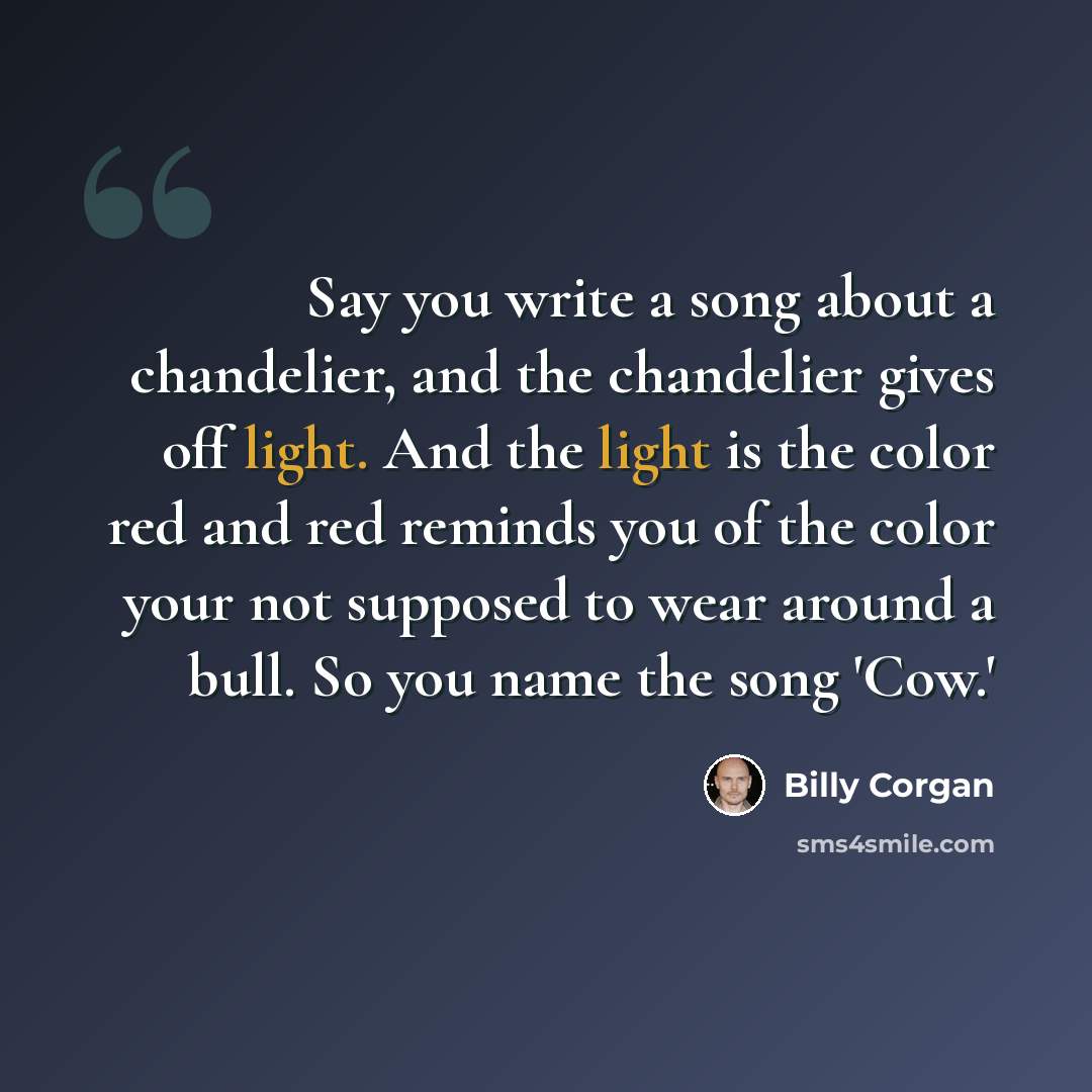 “Say you write a song about a chandelier, and the chandelier gives off light. And the light is the color red and red reminds you of the color your not supposed to wear around a bull. So you name the song 'Cow.'” quote by Billy Corgan
