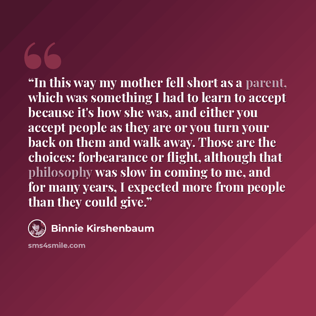 “In this way my mother fell short as a parent, which was something I had to learn to accept because it's how she was, and either you accept people as they are or you turn your back on them and walk away. Those are the choices: forbearance or flight, although that philosophy was slow in coming to…” quote by Binnie Kirshenbaum