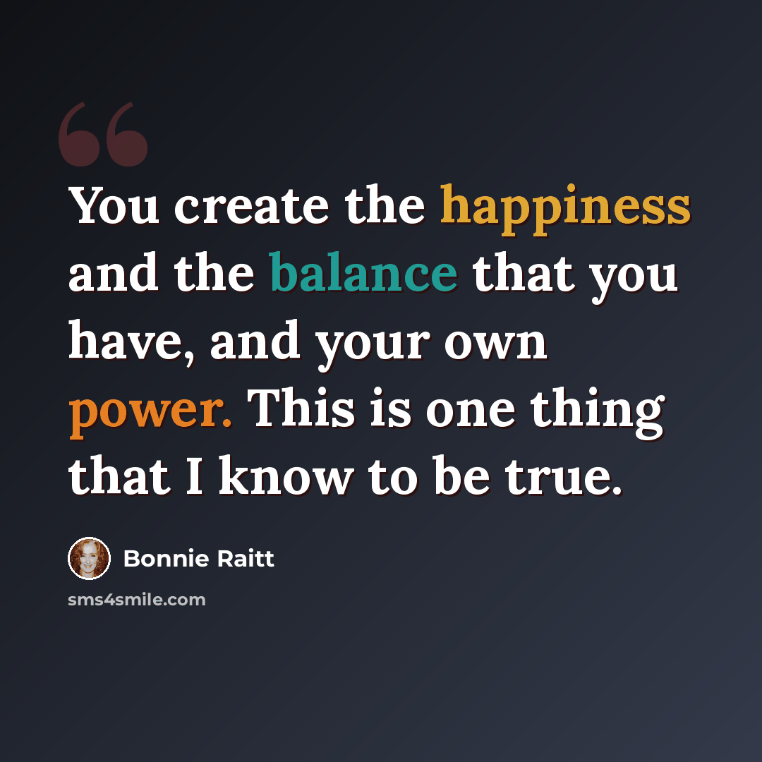 “You create the happiness and the balance that you have, and your own power. This is one thing that I know to be true.” quote by Bonnie Raitt